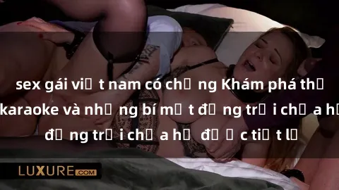 sex gái việt nam có chồng Khám phá thế giới sex quán karaoke và những bí mật động trời chưa hề được tiết lộ