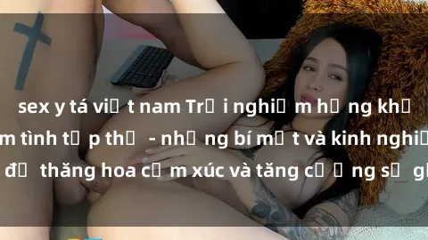 sex y tá việt nam Trải nghiệm hứng khởi cùng với việc làm tình tập thể - những bí mật và kinh nghiệm để thăng hoa cảm xúc và tăng cường sự gắn kết trong mối quan hệ