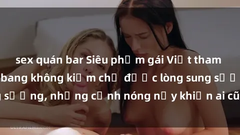 sex quán bar Siêu phẩm gái Việt tham gia trong buổi gangbang không kiềm chế được lòng sung sướng, những cảnh nóng nảy khiến ai cũng phải mãn nhãn