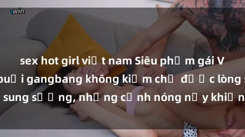 sex hot girl việt nam Siêu phẩm gái Việt tham gia trong buổi gangbang không kiềm chế được lòng sung sướng, những cảnh nóng nảy khiến ai cũng phải mãn nhãn