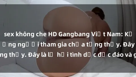 sex không che HD Gangbang Việt Nam: Kỷ lục mới với số lượng người tham gia chưa từng thấy. Đây là lễ hội tình dục độc đáo và gây sốc.