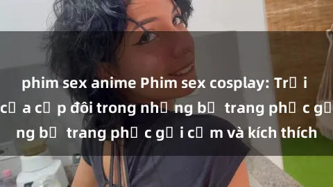 phim sex anime Phim sex cosplay: Trải nghiệm tuyệt vời của cặp đôi trong những bộ trang phục gợi cảm và kích thích