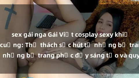 sex gái nga Gái Việt cosplay sexy khiến fan hâm mộ phát cuồng: Thử thách sức hút từ những bộ trang phục đầy sáng tạo và quyến rũ!