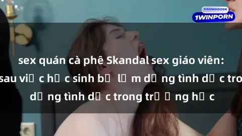 sex quán cà phê Skandal sex giáo viên: Sự thật đằng sau việc học sinh bị lạm dụng tình dục trong trường học