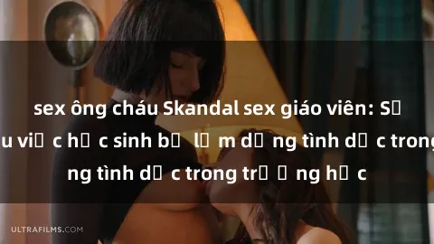 sex ông cháu Skandal sex giáo viên: Sự thật đằng sau việc học sinh bị lạm dụng tình dục trong trường học