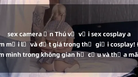 sex camera ẩn Thú vị với sex cosplay anime: Trải nghiệm mới lạ và đắt giá trong thế giới cosplay! Đắm mình trong không gian hư cấu và thỏa mãn niềm đam mê của bạn!