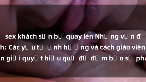 sex khách sạn bị quay lén Những vấn đề về sex học sinh: Các yếu tố ảnh hưởng và cách giáo viên giải quyết hiệu quả để đảm bảo sự phát triển toàn diện.