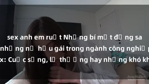 sex anh em ruột Những bí mật đằng sau cuộc sống của những nữ hầu gái trong ngành công nghiệp sex: Cuộc sống, lẽ thường hay những khó khăn mà họ phải đối mặt.