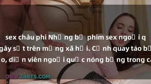 sex châu phi Những bộ phim sex ngoại quốc nổi tiếng và gây sốt trên mạng xã hội. Cảnh quay táo bạo, diễn viên ngoại quốc nóng bỏng trong các tác phẩm đỉnh cao.