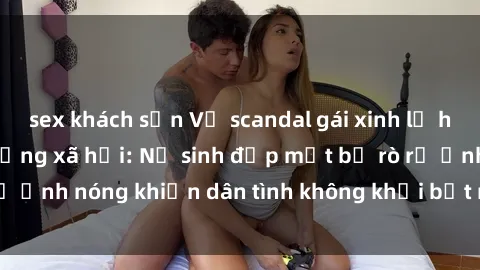sex khách sạn Vụ scandal gái xinh lộ hàng gây sốt trên mạng xã hội: Nữ sinh đẹp mắt bị rò rỉ ảnh nóng khiến dân tình không khỏi bất ngờ và phẫn nộ!