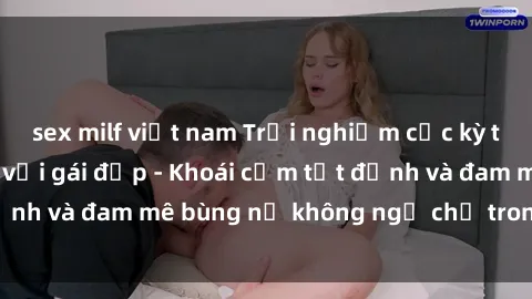 sex milf việt nam Trải nghiệm cực kỳ thú vị khi làm tình với gái đẹp - Khoái cảm tột đỉnh và đam mê bùng nổ không ngờ chỉ trong một đêm!