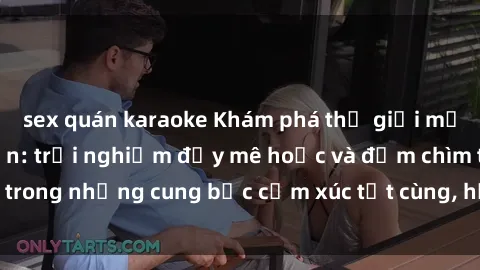 sex quán karaoke Khám phá thế giới mới với sex người lớn: trải nghiệm đầy mê hoặc và đắm chìm trong những cung bậc cảm xúc tột cùng, hứng khởi và cuốn hút.
