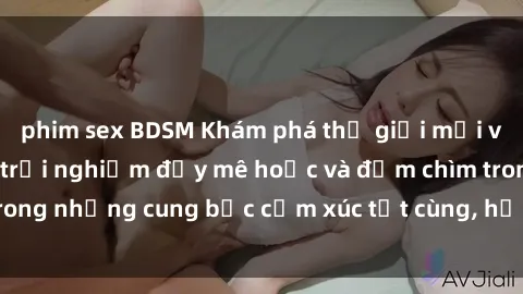 phim sex BDSM Khám phá thế giới mới với sex người lớn: trải nghiệm đầy mê hoặc và đắm chìm trong những cung bậc cảm xúc tột cùng, hứng khởi và cuốn hút.