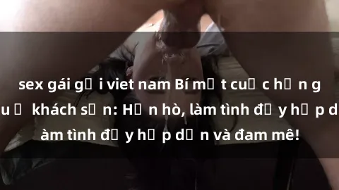 sex gái gọi viet nam Bí mật cuộc hẹn gái Việt lần đầu ở khách sạn: Hẹn hò, làm tình đầy hấp dẫn và đam mê!