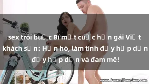 sex trói buộc Bí mật cuộc hẹn gái Việt lần đầu ở khách sạn: Hẹn hò, làm tình đầy hấp dẫn và đam mê!