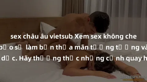 sex châu âu vietsub Xem sex không che HD miễn phí đảm bảo sẽ làm bạn thỏa mãn tưởng tượng và nhu cầu tình dục. Hãy thưởng thức những cảnh quay hấp dẫn và mãnh liệt ngay bây giờ!