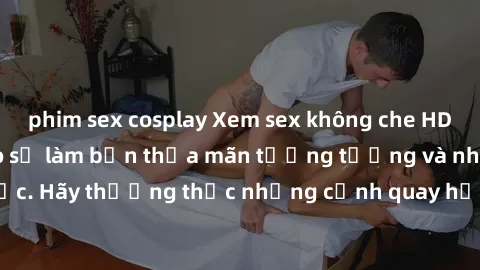 phim sex cosplay Xem sex không che HD miễn phí đảm bảo sẽ làm bạn thỏa mãn tưởng tượng và nhu cầu tình dục. Hãy thưởng thức những cảnh quay hấp dẫn và mãnh liệt ngay bây giờ!