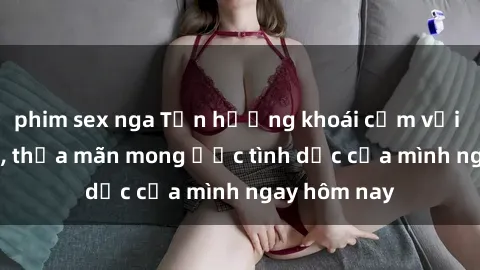 phim sex nga Tận hưởng khoái cảm với gái xinh sex, thỏa mãn mong ước tình dục của mình ngay hôm nay