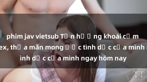 phim jav vietsub Tận hưởng khoái cảm với gái xinh sex, thỏa mãn mong ước tình dục của mình ngay hôm nay