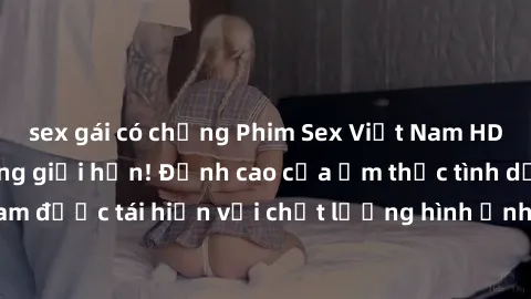 sex gái có chồng Phim Sex Việt Nam HD - Xem ngay và không giới hạn! Đỉnh cao của ẩm thực tình dục Việt Nam được tái hiện với chất lượng hình ảnh sắc nét. Hãy thưởng thức ngay!
