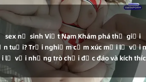 sex nữ sinh Việt Nam Khám phá thế giới sex trực tuyến: Hơn tuổi? Trải nghiệm cảm xúc mới lạ với những trò chơi độc đáo và kích thích người lớn