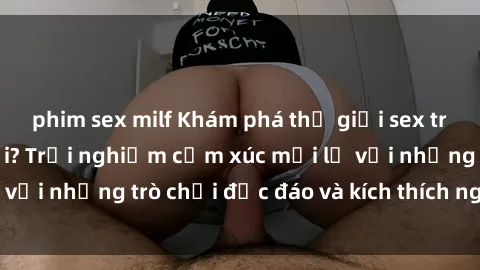 phim sex milf Khám phá thế giới sex trực tuyến: Hơn tuổi? Trải nghiệm cảm xúc mới lạ với những trò chơi độc đáo và kích thích người lớn