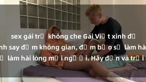 sex gái trẻ không che Gái Việt xinh đẹp, nồng nàn làm tình say đắm không gian, đảm bảo sẽ làm hài lòng mọi người. Hãy đến và trải nghiệm ngay!