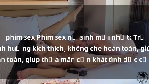 phim sex Phim sex nữ sinh mới nhất: Trải nghiệm nhiều tình huống kích thích, không che hoàn toàn, giúp thỏa mãn cơn khát tình dục của các bạn trẻ