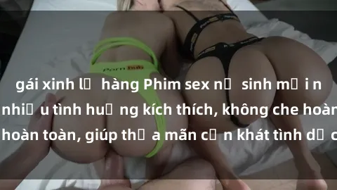 gái xinh lộ hàng Phim sex nữ sinh mới nhất: Trải nghiệm nhiều tình huống kích thích, không che hoàn toàn, giúp thỏa mãn cơn khát tình dục của các bạn trẻ