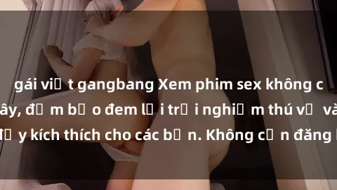 gái việt gangbang Xem phim sex không che miễn phí tại đây, đảm bảo đem lại trải nghiệm thú vị và đầy kích thích cho các bạn. Không cần đăng ký, hoàn toàn miễn phí.