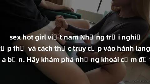 sex hot girl việt nam Những trải nghiệm mới lạ với sex tập thể và cách thức truy cập vào hành lang đam mê của bạn. Hãy khám phá những khoái cảm đầy kích thích với tập thể hấp dẫn!