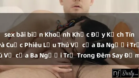 sex bãi biển Khoảnh Khắc Đầy Kịch Tính: Sex  Việt Nam và Cuộc Phiêu Lưu Thú Vị của Ba Người Trẻ Trong Đêm Say Đắm