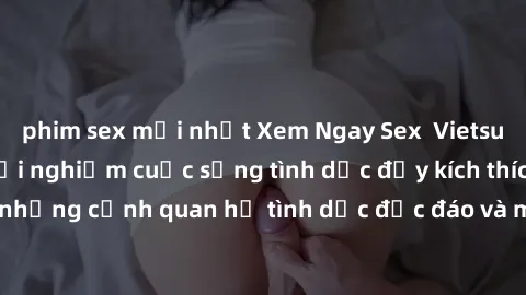 phim sex mới nhất Xem Ngay Sex  Vietsub Full HD - Cùng trải nghiệm cuộc sống tình dục đầy kích thích với những cảnh quan hệ tình dục độc đáo và mãnh liệt trong bộ phim này!