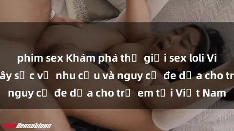 phim sex Khám phá thế giới sex loli Việt Nam: Sự thật gây sốc về nhu cầu và nguy cơ đe dọa cho trẻ em tại Việt Nam
