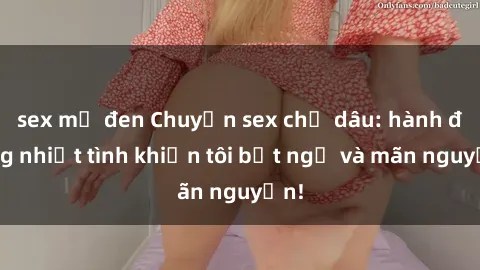 sex mỹ đen Chuyện sex chị dâu: hành động nhiệt tình khiến tôi bất ngờ và mãn nguyện!