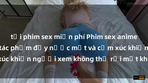 tải phim sex miễn phí Phim sex anime đỉnh cao: Những tác phẩm đầy nước mắt và cảm xúc khiến người xem không thể rời mắt khỏi màn hình