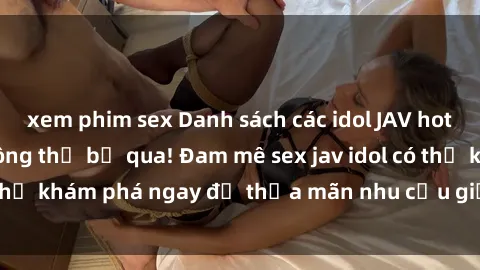 xem phim sex Danh sách các idol JAV hot nhất hiện nay không thể bỏ qua! Đam mê sex jav idol có thể khám phá ngay để thỏa mãn nhu cầu giải trí của mình!